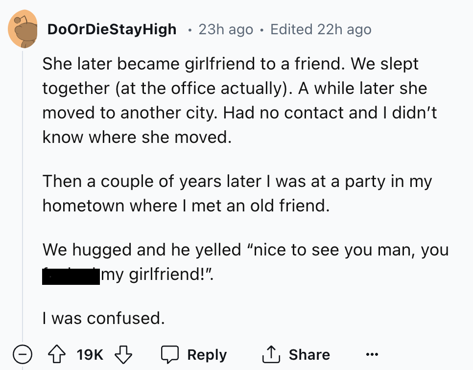 number - DoOrDieStayHigh 23h ago. Edited 22h ago She later became girlfriend to a friend. We slept together at the office actually. A while later she moved to another city. Had no contact and I didn't know where she moved. Then a couple of years later I w